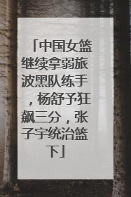 中国女篮继续拿弱旅波黑队练手，杨舒予狂飙三分，张子宇统治篮下