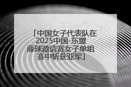 中国女子代表队在2025中国-东盟藤球邀请赛女子单组赛中斩获亚军