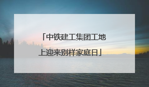 中铁建工集团工地上迎来别样家庭日