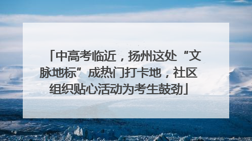 中高考临近，扬州这处“文脉地标”成热门打卡地，社区组织贴心活动为考生鼓劲