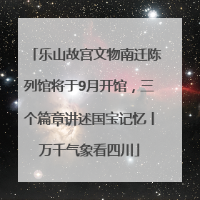 乐山故宫文物南迁陈列馆将于9月开馆，三个篇章讲述国宝记忆丨万千气象看四川