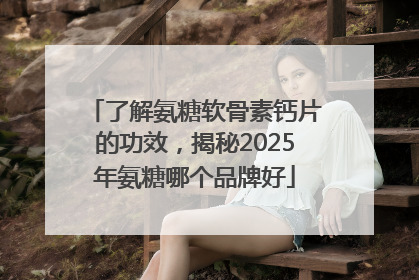 了解氨糖软骨素钙片的功效，揭秘2025年氨糖哪个品牌好