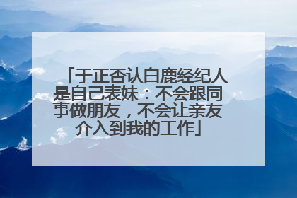 于正否认白鹿经纪人是自己表妹：不会跟同事做朋友，不会让亲友介入到我的工作