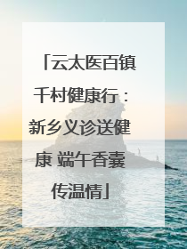 云太医百镇千村健康行：新乡义诊送健康 端午香囊传温情