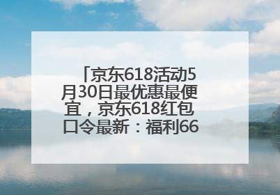 京东618活动5月30日最优惠最便宜，京东618红包口令最新：福利666，抢加码红包