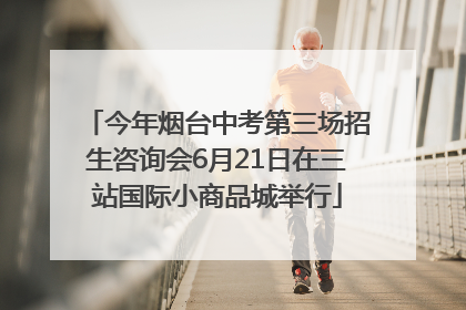 今年烟台中考第三场招生咨询会6月21日在三站国际小商品城举行