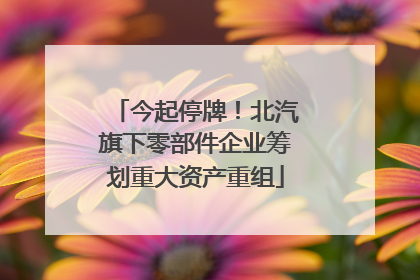 今起停牌！北汽旗下零部件企业筹划重大资产重组