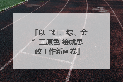 以“红、绿、金”三原色 绘就思政工作新画卷