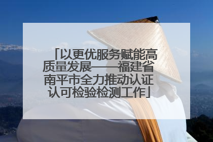 以更优服务赋能高质量发展——福建省南平市全力推动认证认可检验检测工作