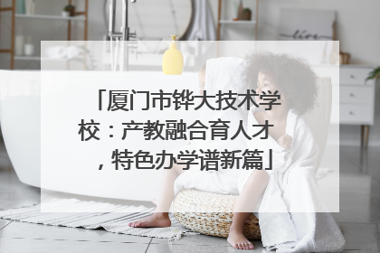 厦门市铧大技术学校：产教融合育人才，特色办学谱新篇
