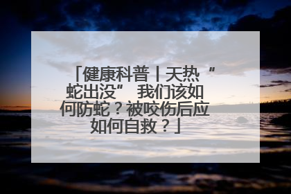健康科普丨天热“蛇出没” 我们该如何防蛇？被咬伤后应如何自救？
