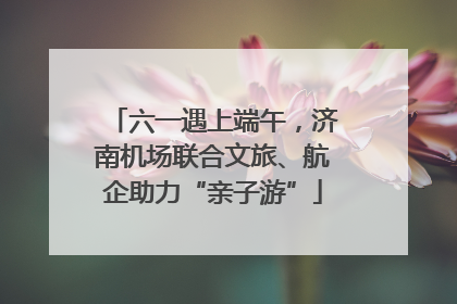 六一遇上端午，济南机场联合文旅、航企助力“亲子游”