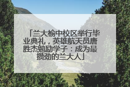 兰大榆中校区举行毕业典礼，英雄航天员唐胜杰勉励学子：成为最攒劲的兰大人