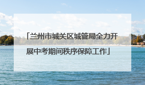 兰州市城关区城管局全力开展中考期间秩序保障工作