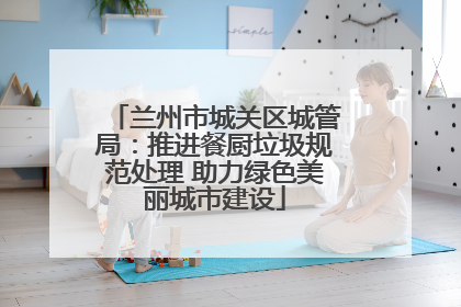 兰州市城关区城管局：推进餐厨垃圾规范处理 助力绿色美丽城市建设