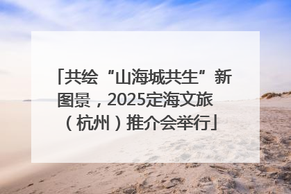 共绘“山海城共生”新图景，2025定海文旅（杭州）推介会举行