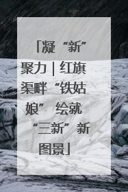 凝“新”聚力｜红旗渠畔“铁姑娘” 绘就“三新”新图景