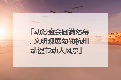 动漫盛会圆满落幕，文明观展勾勒杭州动漫节动人风景