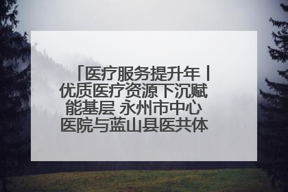 医疗服务提升年丨优质医疗资源下沉赋能基层 永州市中心医院与蓝山县医共体总院共筑健康屏障