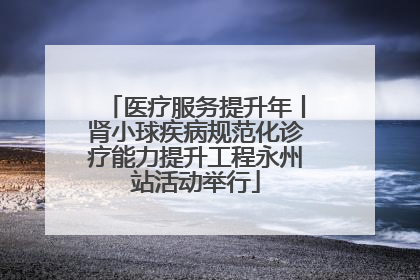 医疗服务提升年丨肾小球疾病规范化诊疗能力提升工程永州站活动举行