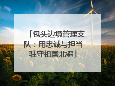 包头边境管理支队：用忠诚与担当驻守祖国北疆