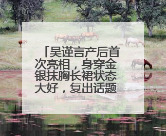 吴谨言产后首次亮相，身穿金银抹胸长裙状态大好，复出话题引热议