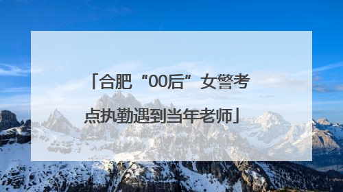合肥“00后”女警考点执勤遇到当年老师