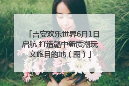 吉安欢乐世界6月1日启航 打造赣中新质潮玩文旅目的地（图）