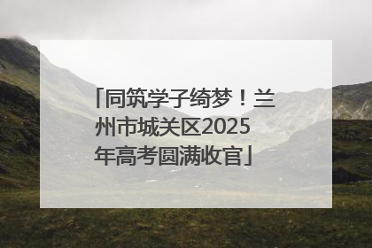 同筑学子绮梦！兰州市城关区2025年高考圆满收官