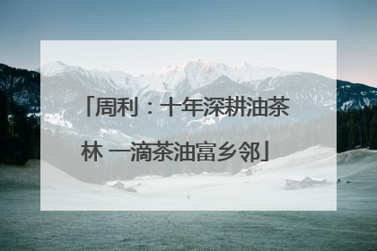 周利：十年深耕油茶林 一滴茶油富乡邻