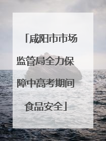 咸阳市市场监管局全力保障中高考期间食品安全