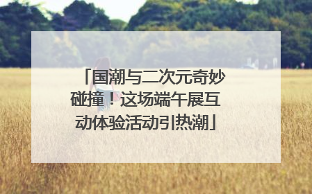 国潮与二次元奇妙碰撞！这场端午展互动体验活动引热潮