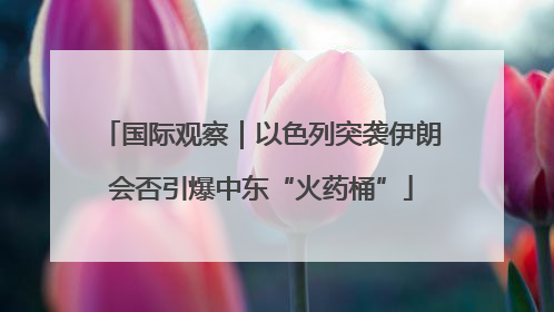 国际观察｜以色列突袭伊朗会否引爆中东“火药桶”