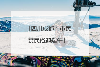 四川成都：市民赏民俗迎端午