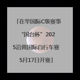在华国际C级赛事 “国台杯”2025沿黄国际自行车赛5月17日开赛