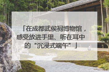 在成都武侯祠博物馆，感受放进手里、听在耳中的“沉浸式端午”