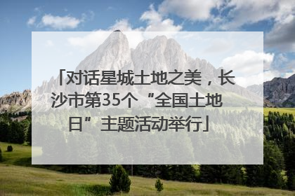 对话星城土地之美，长沙市第35个“全国土地日”主题活动举行