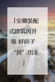 安徽装配式建筑再升级 好房子“拼”出来