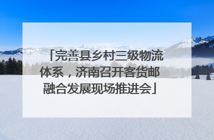 完善县乡村三级物流体系，济南召开客货邮融合发展现场推进会