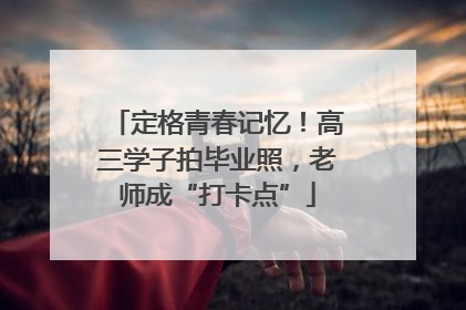 定格青春记忆！高三学子拍毕业照，老师成“打卡点”
