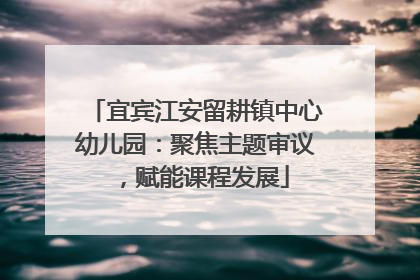 宜宾江安留耕镇中心幼儿园：聚焦主题审议，赋能课程发展