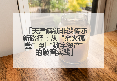 天津解锁非遗传承新路径：从“窑火孤盏”到“数字资产”的破圈实践