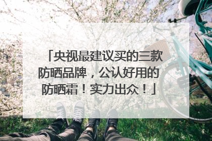 央视最建议买的三款防晒品牌，公认好用的防晒霜！实力出众！