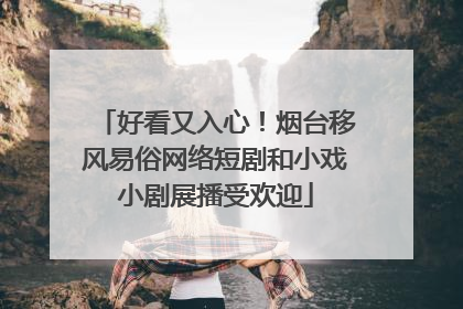好看又入心！烟台移风易俗网络短剧和小戏小剧展播受欢迎