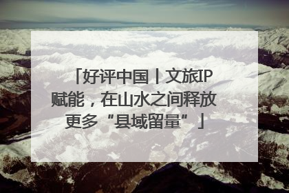 好评中国丨文旅IP赋能，在山水之间释放更多“县域留量”