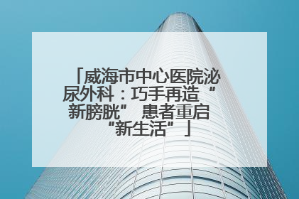 威海市中心医院泌尿外科：巧手再造“新膀胱” 患者重启“新生活”