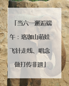当六一邂逅端午：珞珈山萌娃飞针走线、唱念做打传非遗