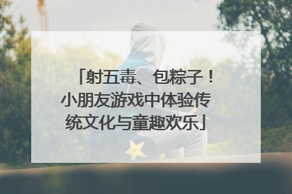 射五毒、包粽子！小朋友游戏中体验传统文化与童趣欢乐