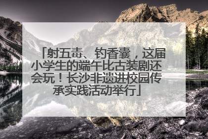 射五毒、钓香囊，这届小学生的端午比古装剧还会玩！长沙非遗进校园传承实践活动举行