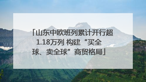 山东中欧班列累计开行超1.18万列 构建“买全球、卖全球”商贸格局